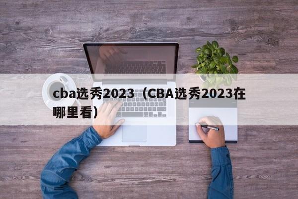 cba选秀2023（CBA选秀2023在哪里看）